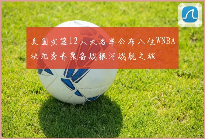 美国女篮12人大名单公布八位WNBA状元秀齐聚备战银河战舰之旅