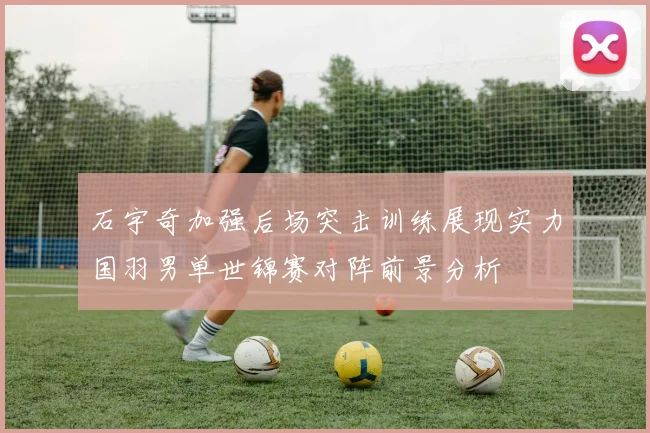 石宇奇加强后场突击训练展现实力国羽男单世锦赛对阵前景分析