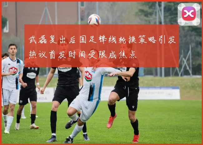 武磊复出后国足锋线轮换策略引发热议首发时间受限成焦点
